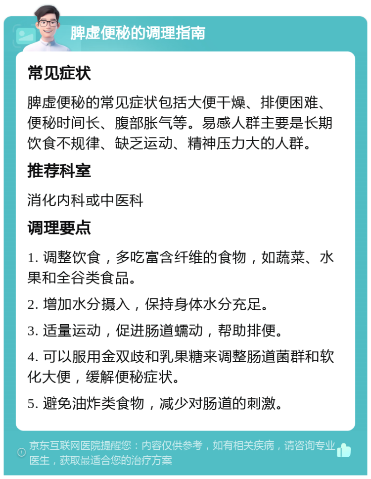 脾虚便秘的调理指南 常见症状 脾虚便秘的常见症状包括大便干燥、排便困难、便秘时间长、腹部胀气等。易感人群主要是长期饮食不规律、缺乏运动、精神压力大的人群。 推荐科室 消化内科或中医科 调理要点 1. 调整饮食，多吃富含纤维的食物，如蔬菜、水果和全谷类食品。 2. 增加水分摄入，保持身体水分充足。 3. 适量运动，促进肠道蠕动，帮助排便。 4. 可以服用金双歧和乳果糖来调整肠道菌群和软化大便，缓解便秘症状。 5. 避免油炸类食物，减少对肠道的刺激。