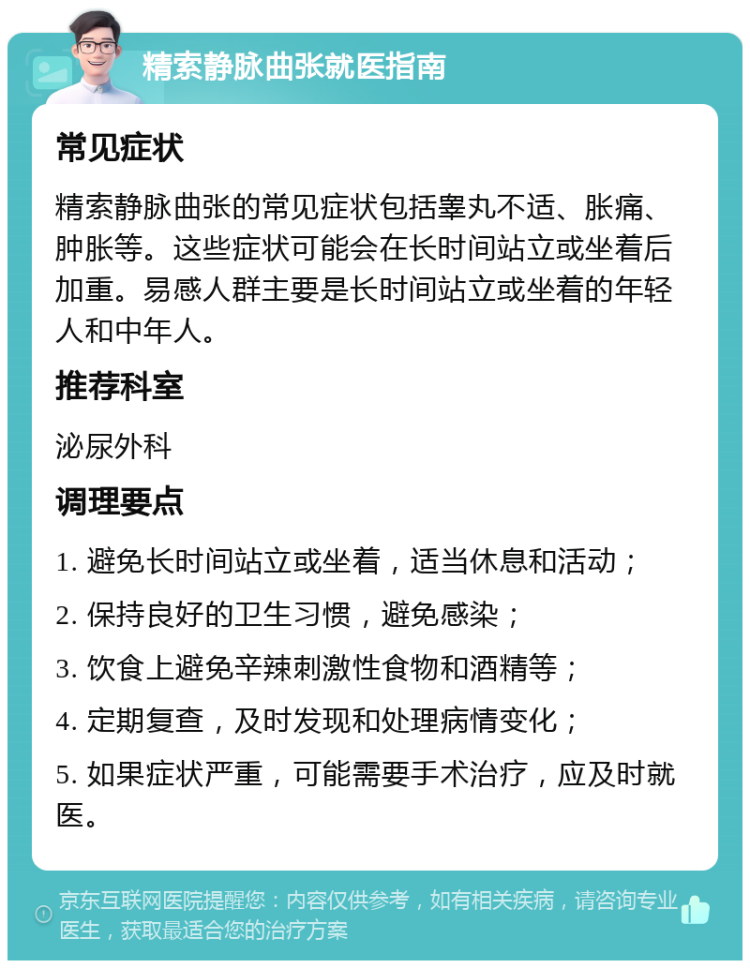 精索静脉曲张就医指南 常见症状 精索静脉曲张的常见症状包括睾丸不适、胀痛、肿胀等。这些症状可能会在长时间站立或坐着后加重。易感人群主要是长时间站立或坐着的年轻人和中年人。 推荐科室 泌尿外科 调理要点 1. 避免长时间站立或坐着，适当休息和活动； 2. 保持良好的卫生习惯，避免感染； 3. 饮食上避免辛辣刺激性食物和酒精等； 4. 定期复查，及时发现和处理病情变化； 5. 如果症状严重，可能需要手术治疗，应及时就医。