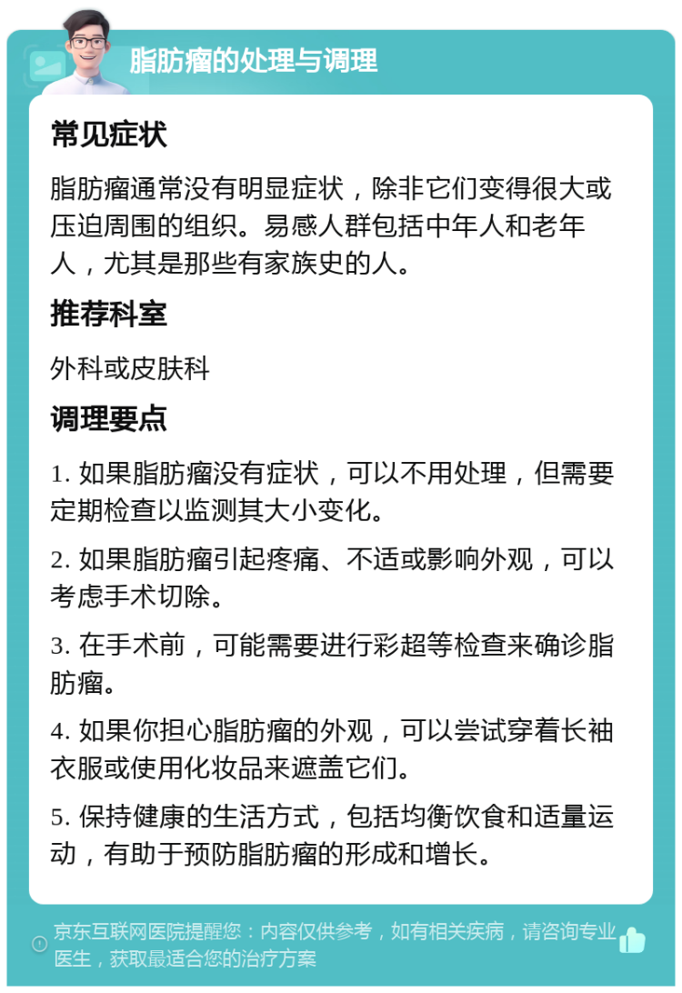 脂肪瘤的处理与调理 常见症状 脂肪瘤通常没有明显症状，除非它们变得很大或压迫周围的组织。易感人群包括中年人和老年人，尤其是那些有家族史的人。 推荐科室 外科或皮肤科 调理要点 1. 如果脂肪瘤没有症状，可以不用处理，但需要定期检查以监测其大小变化。 2. 如果脂肪瘤引起疼痛、不适或影响外观，可以考虑手术切除。 3. 在手术前，可能需要进行彩超等检查来确诊脂肪瘤。 4. 如果你担心脂肪瘤的外观，可以尝试穿着长袖衣服或使用化妆品来遮盖它们。 5. 保持健康的生活方式，包括均衡饮食和适量运动，有助于预防脂肪瘤的形成和增长。