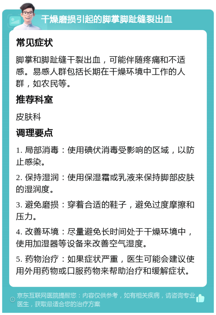 干燥磨损引起的脚掌脚趾缝裂出血 常见症状 脚掌和脚趾缝干裂出血，可能伴随疼痛和不适感。易感人群包括长期在干燥环境中工作的人群，如农民等。 推荐科室 皮肤科 调理要点 1. 局部消毒：使用碘伏消毒受影响的区域，以防止感染。 2. 保持湿润：使用保湿霜或乳液来保持脚部皮肤的湿润度。 3. 避免磨损：穿着合适的鞋子，避免过度摩擦和压力。 4. 改善环境：尽量避免长时间处于干燥环境中，使用加湿器等设备来改善空气湿度。 5. 药物治疗：如果症状严重，医生可能会建议使用外用药物或口服药物来帮助治疗和缓解症状。