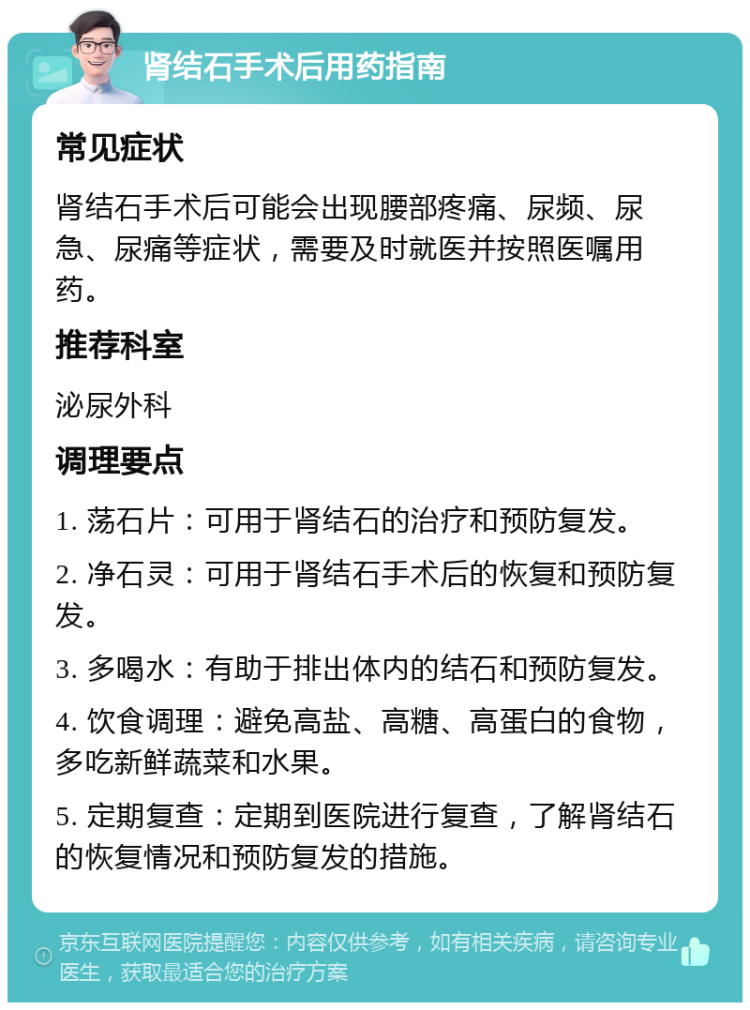 肾结石手术后用药指南 常见症状 肾结石手术后可能会出现腰部疼痛、尿频、尿急、尿痛等症状，需要及时就医并按照医嘱用药。 推荐科室 泌尿外科 调理要点 1. 荡石片：可用于肾结石的治疗和预防复发。 2. 净石灵：可用于肾结石手术后的恢复和预防复发。 3. 多喝水：有助于排出体内的结石和预防复发。 4. 饮食调理：避免高盐、高糖、高蛋白的食物，多吃新鲜蔬菜和水果。 5. 定期复查：定期到医院进行复查，了解肾结石的恢复情况和预防复发的措施。