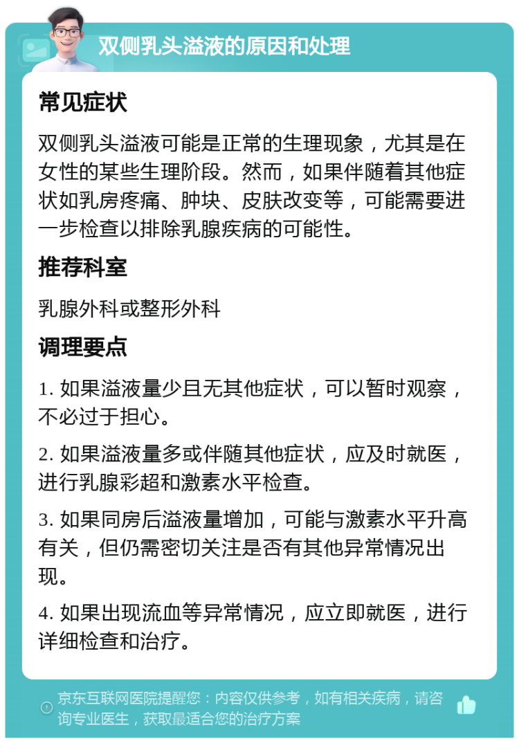 双侧乳头溢液的原因和处理 常见症状 双侧乳头溢液可能是正常的生理现象，尤其是在女性的某些生理阶段。然而，如果伴随着其他症状如乳房疼痛、肿块、皮肤改变等，可能需要进一步检查以排除乳腺疾病的可能性。 推荐科室 乳腺外科或整形外科 调理要点 1. 如果溢液量少且无其他症状，可以暂时观察，不必过于担心。 2. 如果溢液量多或伴随其他症状，应及时就医，进行乳腺彩超和激素水平检查。 3. 如果同房后溢液量增加，可能与激素水平升高有关，但仍需密切关注是否有其他异常情况出现。 4. 如果出现流血等异常情况，应立即就医，进行详细检查和治疗。