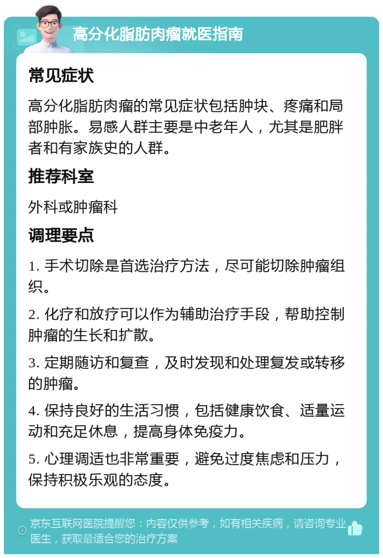 高分化脂肪肉瘤就医指南 常见症状 高分化脂肪肉瘤的常见症状包括肿块、疼痛和局部肿胀。易感人群主要是中老年人，尤其是肥胖者和有家族史的人群。 推荐科室 外科或肿瘤科 调理要点 1. 手术切除是首选治疗方法，尽可能切除肿瘤组织。 2. 化疗和放疗可以作为辅助治疗手段，帮助控制肿瘤的生长和扩散。 3. 定期随访和复查，及时发现和处理复发或转移的肿瘤。 4. 保持良好的生活习惯，包括健康饮食、适量运动和充足休息，提高身体免疫力。 5. 心理调适也非常重要，避免过度焦虑和压力，保持积极乐观的态度。