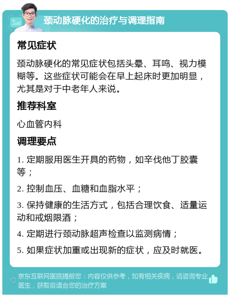 颈动脉硬化的治疗与调理指南 常见症状 颈动脉硬化的常见症状包括头晕、耳鸣、视力模糊等。这些症状可能会在早上起床时更加明显，尤其是对于中老年人来说。 推荐科室 心血管内科 调理要点 1. 定期服用医生开具的药物，如辛伐他丁胶囊等； 2. 控制血压、血糖和血脂水平； 3. 保持健康的生活方式，包括合理饮食、适量运动和戒烟限酒； 4. 定期进行颈动脉超声检查以监测病情； 5. 如果症状加重或出现新的症状，应及时就医。