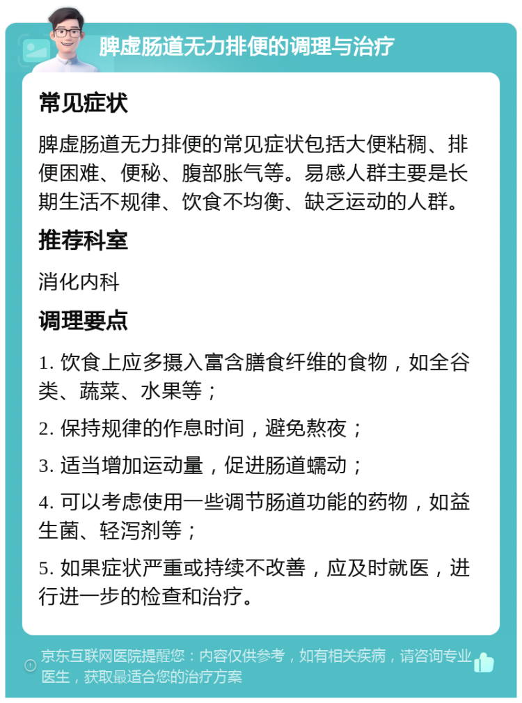 脾虚肠道无力排便的调理与治疗 常见症状 脾虚肠道无力排便的常见症状包括大便粘稠、排便困难、便秘、腹部胀气等。易感人群主要是长期生活不规律、饮食不均衡、缺乏运动的人群。 推荐科室 消化内科 调理要点 1. 饮食上应多摄入富含膳食纤维的食物，如全谷类、蔬菜、水果等； 2. 保持规律的作息时间，避免熬夜； 3. 适当增加运动量，促进肠道蠕动； 4. 可以考虑使用一些调节肠道功能的药物，如益生菌、轻泻剂等； 5. 如果症状严重或持续不改善，应及时就医，进行进一步的检查和治疗。