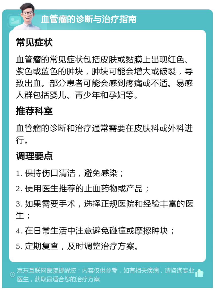 血管瘤的诊断与治疗指南 常见症状 血管瘤的常见症状包括皮肤或黏膜上出现红色、紫色或蓝色的肿块，肿块可能会增大或破裂，导致出血。部分患者可能会感到疼痛或不适。易感人群包括婴儿、青少年和孕妇等。 推荐科室 血管瘤的诊断和治疗通常需要在皮肤科或外科进行。 调理要点 1. 保持伤口清洁，避免感染； 2. 使用医生推荐的止血药物或产品； 3. 如果需要手术，选择正规医院和经验丰富的医生； 4. 在日常生活中注意避免碰撞或摩擦肿块； 5. 定期复查，及时调整治疗方案。