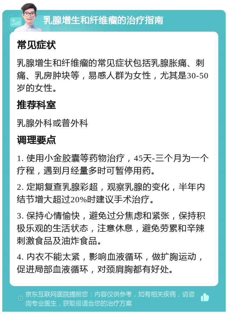 乳腺增生和纤维瘤的治疗指南 常见症状 乳腺增生和纤维瘤的常见症状包括乳腺胀痛、刺痛、乳房肿块等，易感人群为女性，尤其是30-50岁的女性。 推荐科室 乳腺外科或普外科 调理要点 1. 使用小金胶囊等药物治疗，45天-三个月为一个疗程，遇到月经量多时可暂停用药。 2. 定期复查乳腺彩超，观察乳腺的变化，半年内结节增大超过20%时建议手术治疗。 3. 保持心情愉快，避免过分焦虑和紧张，保持积极乐观的生活状态，注意休息，避免劳累和辛辣刺激食品及油炸食品。 4. 内衣不能太紧，影响血液循环，做扩胸运动，促进局部血液循环，对颈肩胸都有好处。