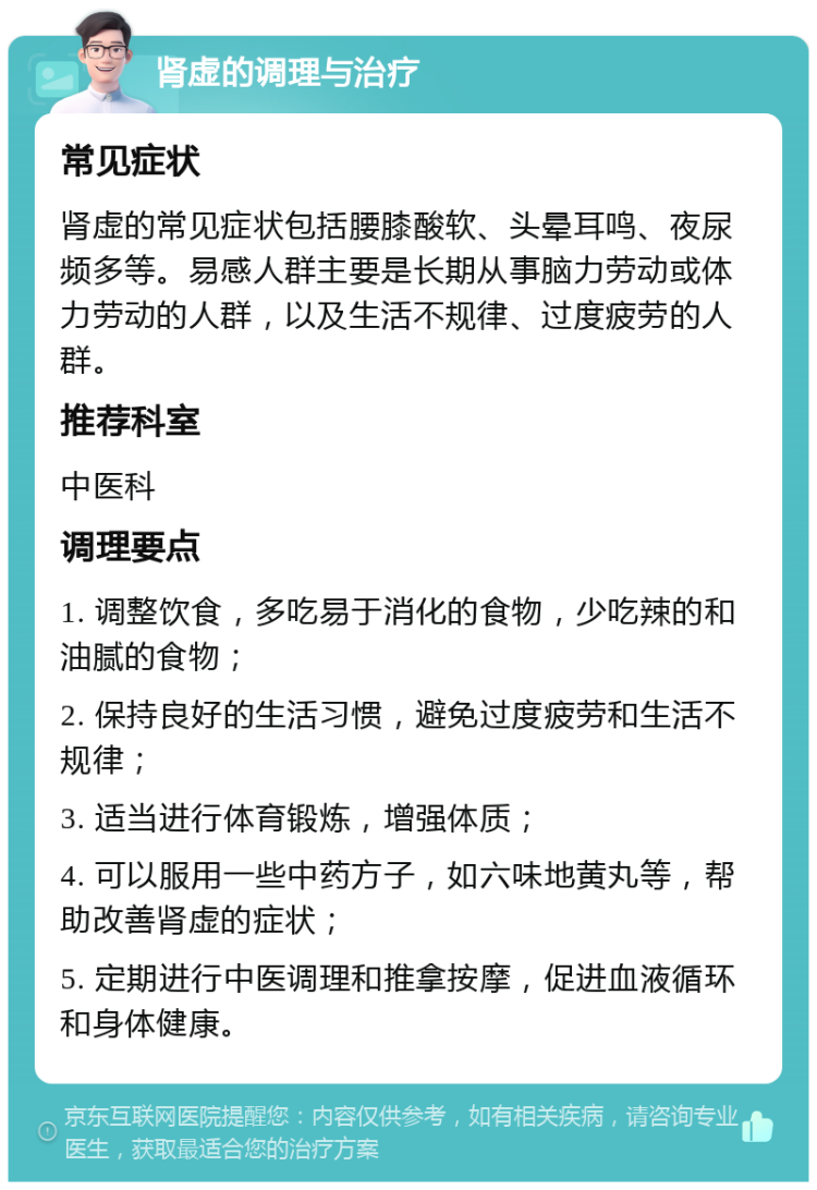 肾虚的调理与治疗 常见症状 肾虚的常见症状包括腰膝酸软、头晕耳鸣、夜尿频多等。易感人群主要是长期从事脑力劳动或体力劳动的人群，以及生活不规律、过度疲劳的人群。 推荐科室 中医科 调理要点 1. 调整饮食，多吃易于消化的食物，少吃辣的和油腻的食物； 2. 保持良好的生活习惯，避免过度疲劳和生活不规律； 3. 适当进行体育锻炼，增强体质； 4. 可以服用一些中药方子，如六味地黄丸等，帮助改善肾虚的症状； 5. 定期进行中医调理和推拿按摩，促进血液循环和身体健康。