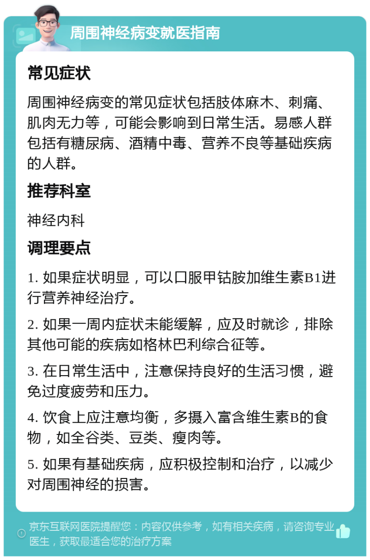 周围神经病变就医指南 常见症状 周围神经病变的常见症状包括肢体麻木、刺痛、肌肉无力等，可能会影响到日常生活。易感人群包括有糖尿病、酒精中毒、营养不良等基础疾病的人群。 推荐科室 神经内科 调理要点 1. 如果症状明显，可以口服甲钴胺加维生素B1进行营养神经治疗。 2. 如果一周内症状未能缓解，应及时就诊，排除其他可能的疾病如格林巴利综合征等。 3. 在日常生活中，注意保持良好的生活习惯，避免过度疲劳和压力。 4. 饮食上应注意均衡，多摄入富含维生素B的食物，如全谷类、豆类、瘦肉等。 5. 如果有基础疾病，应积极控制和治疗，以减少对周围神经的损害。