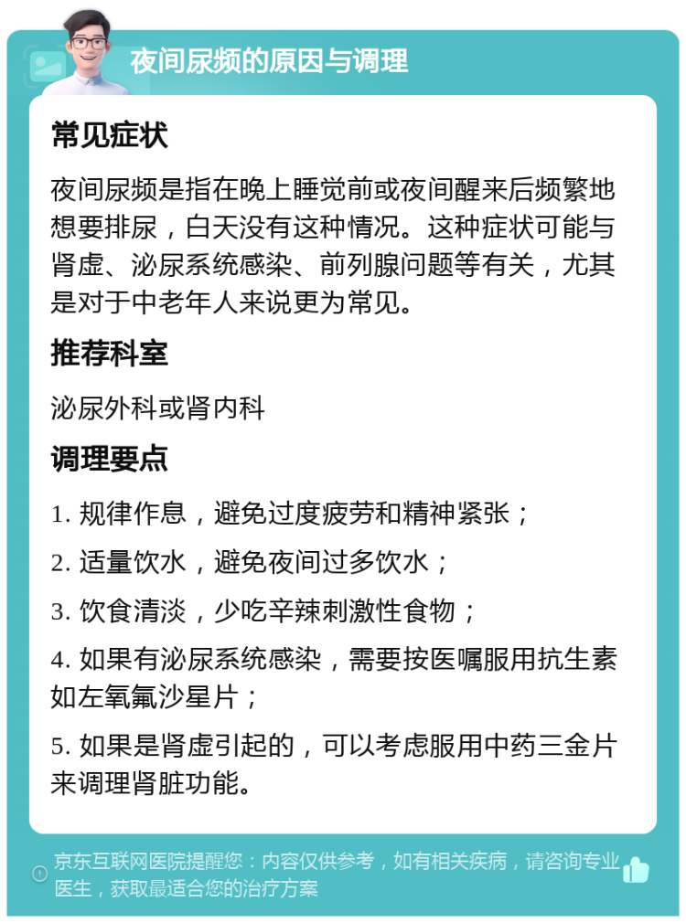 夜间尿频的原因与调理 常见症状 夜间尿频是指在晚上睡觉前或夜间醒来后频繁地想要排尿，白天没有这种情况。这种症状可能与肾虚、泌尿系统感染、前列腺问题等有关，尤其是对于中老年人来说更为常见。 推荐科室 泌尿外科或肾内科 调理要点 1. 规律作息，避免过度疲劳和精神紧张； 2. 适量饮水，避免夜间过多饮水； 3. 饮食清淡，少吃辛辣刺激性食物； 4. 如果有泌尿系统感染，需要按医嘱服用抗生素如左氧氟沙星片； 5. 如果是肾虚引起的，可以考虑服用中药三金片来调理肾脏功能。