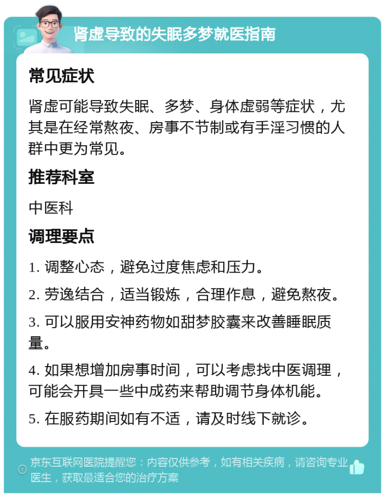 肾虚导致的失眠多梦就医指南 常见症状 肾虚可能导致失眠、多梦、身体虚弱等症状，尤其是在经常熬夜、房事不节制或有手淫习惯的人群中更为常见。 推荐科室 中医科 调理要点 1. 调整心态，避免过度焦虑和压力。 2. 劳逸结合，适当锻炼，合理作息，避免熬夜。 3. 可以服用安神药物如甜梦胶囊来改善睡眠质量。 4. 如果想增加房事时间，可以考虑找中医调理，可能会开具一些中成药来帮助调节身体机能。 5. 在服药期间如有不适，请及时线下就诊。