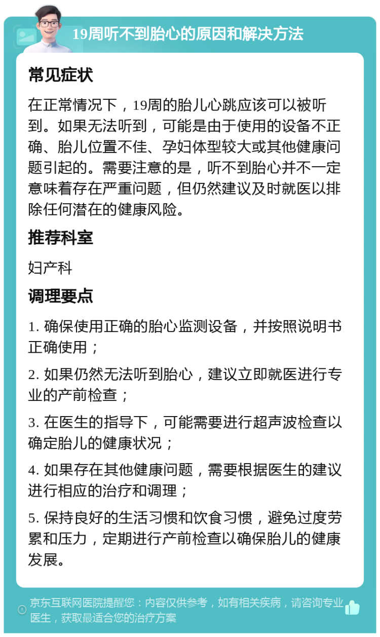 19周听不到胎心的原因和解决方法 常见症状 在正常情况下，19周的胎儿心跳应该可以被听到。如果无法听到，可能是由于使用的设备不正确、胎儿位置不佳、孕妇体型较大或其他健康问题引起的。需要注意的是，听不到胎心并不一定意味着存在严重问题，但仍然建议及时就医以排除任何潜在的健康风险。 推荐科室 妇产科 调理要点 1. 确保使用正确的胎心监测设备，并按照说明书正确使用； 2. 如果仍然无法听到胎心，建议立即就医进行专业的产前检查； 3. 在医生的指导下，可能需要进行超声波检查以确定胎儿的健康状况； 4. 如果存在其他健康问题，需要根据医生的建议进行相应的治疗和调理； 5. 保持良好的生活习惯和饮食习惯，避免过度劳累和压力，定期进行产前检查以确保胎儿的健康发展。