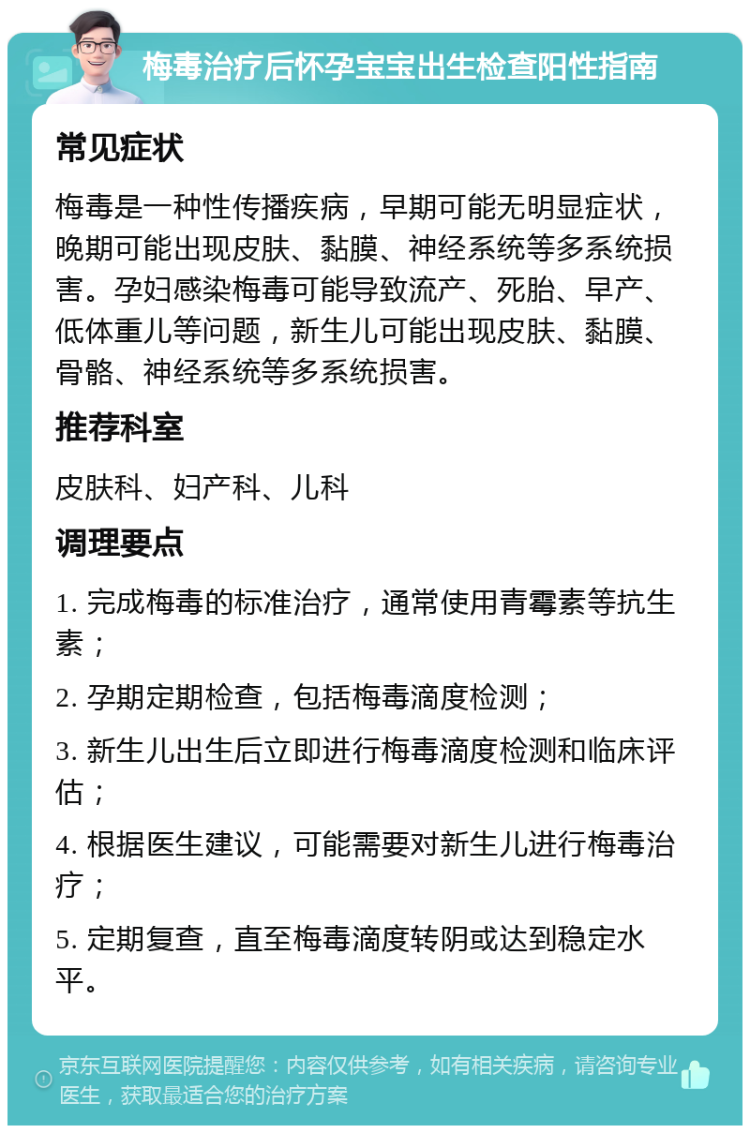 梅毒治疗后怀孕宝宝出生检查阳性指南 常见症状 梅毒是一种性传播疾病，早期可能无明显症状，晚期可能出现皮肤、黏膜、神经系统等多系统损害。孕妇感染梅毒可能导致流产、死胎、早产、低体重儿等问题，新生儿可能出现皮肤、黏膜、骨骼、神经系统等多系统损害。 推荐科室 皮肤科、妇产科、儿科 调理要点 1. 完成梅毒的标准治疗，通常使用青霉素等抗生素； 2. 孕期定期检查，包括梅毒滴度检测； 3. 新生儿出生后立即进行梅毒滴度检测和临床评估； 4. 根据医生建议，可能需要对新生儿进行梅毒治疗； 5. 定期复查，直至梅毒滴度转阴或达到稳定水平。