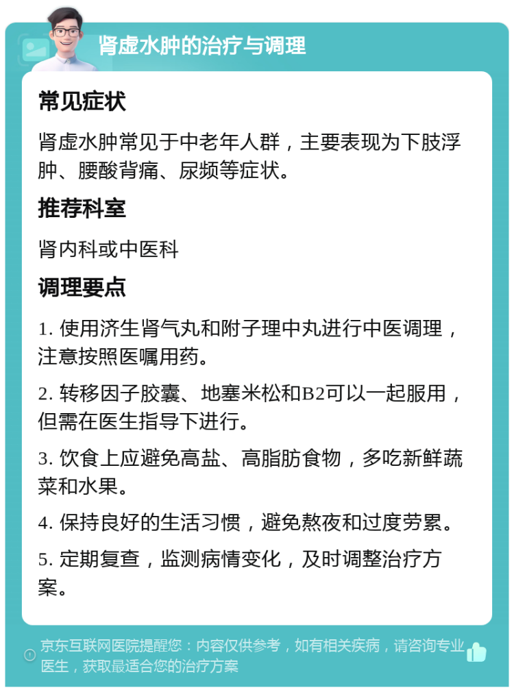 肾虚水肿的治疗与调理 常见症状 肾虚水肿常见于中老年人群，主要表现为下肢浮肿、腰酸背痛、尿频等症状。 推荐科室 肾内科或中医科 调理要点 1. 使用济生肾气丸和附子理中丸进行中医调理，注意按照医嘱用药。 2. 转移因子胶囊、地塞米松和B2可以一起服用，但需在医生指导下进行。 3. 饮食上应避免高盐、高脂肪食物，多吃新鲜蔬菜和水果。 4. 保持良好的生活习惯，避免熬夜和过度劳累。 5. 定期复查，监测病情变化，及时调整治疗方案。