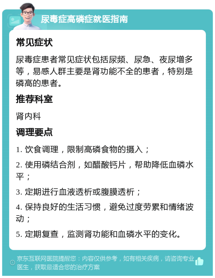 尿毒症高磷症就医指南 常见症状 尿毒症患者常见症状包括尿频、尿急、夜尿增多等，易感人群主要是肾功能不全的患者，特别是磷高的患者。 推荐科室 肾内科 调理要点 1. 饮食调理，限制高磷食物的摄入； 2. 使用磷结合剂，如醋酸钙片，帮助降低血磷水平； 3. 定期进行血液透析或腹膜透析； 4. 保持良好的生活习惯，避免过度劳累和情绪波动； 5. 定期复查，监测肾功能和血磷水平的变化。