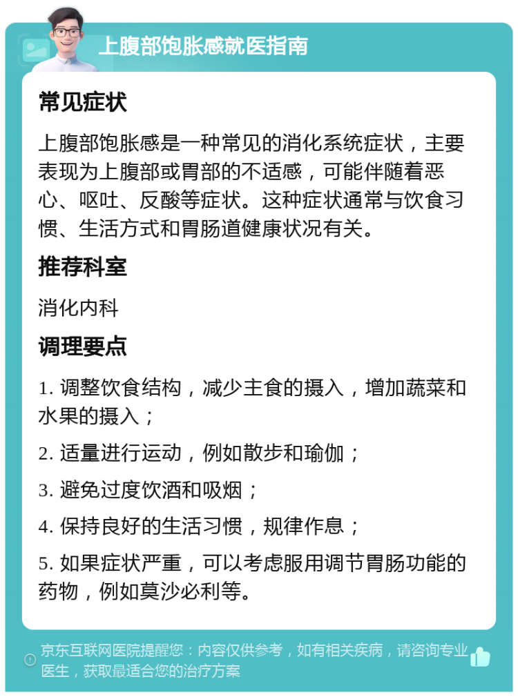 上腹部饱胀感就医指南 常见症状 上腹部饱胀感是一种常见的消化系统症状，主要表现为上腹部或胃部的不适感，可能伴随着恶心、呕吐、反酸等症状。这种症状通常与饮食习惯、生活方式和胃肠道健康状况有关。 推荐科室 消化内科 调理要点 1. 调整饮食结构，减少主食的摄入，增加蔬菜和水果的摄入； 2. 适量进行运动，例如散步和瑜伽； 3. 避免过度饮酒和吸烟； 4. 保持良好的生活习惯，规律作息； 5. 如果症状严重，可以考虑服用调节胃肠功能的药物，例如莫沙必利等。