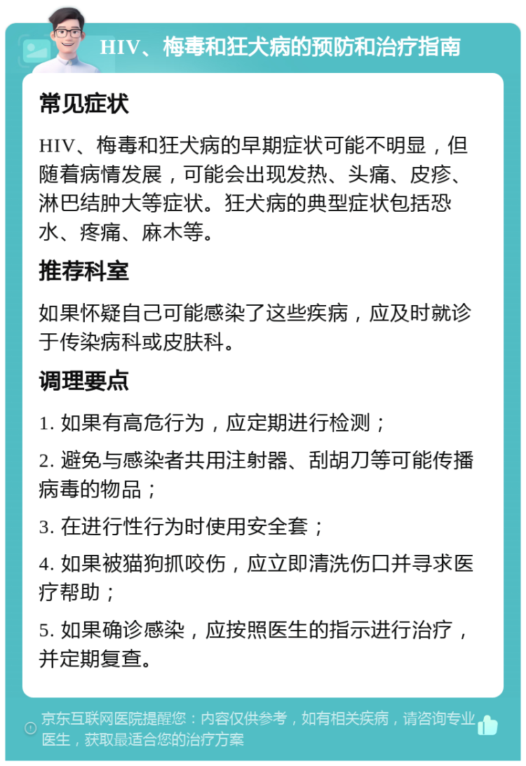 HIV、梅毒和狂犬病的预防和治疗指南 常见症状 HIV、梅毒和狂犬病的早期症状可能不明显，但随着病情发展，可能会出现发热、头痛、皮疹、淋巴结肿大等症状。狂犬病的典型症状包括恐水、疼痛、麻木等。 推荐科室 如果怀疑自己可能感染了这些疾病，应及时就诊于传染病科或皮肤科。 调理要点 1. 如果有高危行为，应定期进行检测； 2. 避免与感染者共用注射器、刮胡刀等可能传播病毒的物品； 3. 在进行性行为时使用安全套； 4. 如果被猫狗抓咬伤，应立即清洗伤口并寻求医疗帮助； 5. 如果确诊感染，应按照医生的指示进行治疗，并定期复查。