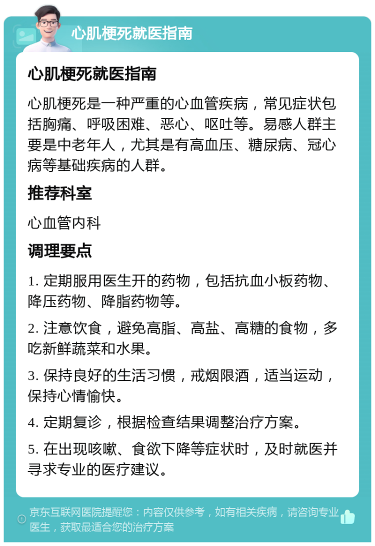 心肌梗死就医指南 心肌梗死就医指南 心肌梗死是一种严重的心血管疾病，常见症状包括胸痛、呼吸困难、恶心、呕吐等。易感人群主要是中老年人，尤其是有高血压、糖尿病、冠心病等基础疾病的人群。 推荐科室 心血管内科 调理要点 1. 定期服用医生开的药物，包括抗血小板药物、降压药物、降脂药物等。 2. 注意饮食，避免高脂、高盐、高糖的食物，多吃新鲜蔬菜和水果。 3. 保持良好的生活习惯，戒烟限酒，适当运动，保持心情愉快。 4. 定期复诊，根据检查结果调整治疗方案。 5. 在出现咳嗽、食欲下降等症状时，及时就医并寻求专业的医疗建议。