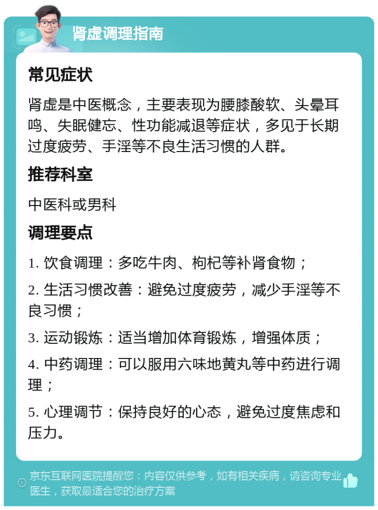 肾虚调理指南 常见症状 肾虚是中医概念，主要表现为腰膝酸软、头晕耳鸣、失眠健忘、性功能减退等症状，多见于长期过度疲劳、手淫等不良生活习惯的人群。 推荐科室 中医科或男科 调理要点 1. 饮食调理：多吃牛肉、枸杞等补肾食物； 2. 生活习惯改善：避免过度疲劳，减少手淫等不良习惯； 3. 运动锻炼：适当增加体育锻炼，增强体质； 4. 中药调理：可以服用六味地黄丸等中药进行调理； 5. 心理调节：保持良好的心态，避免过度焦虑和压力。