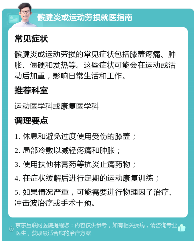 髌腱炎或运动劳损就医指南 常见症状 髌腱炎或运动劳损的常见症状包括膝盖疼痛、肿胀、僵硬和发热等。这些症状可能会在运动或活动后加重，影响日常生活和工作。 推荐科室 运动医学科或康复医学科 调理要点 1. 休息和避免过度使用受伤的膝盖； 2. 局部冷敷以减轻疼痛和肿胀； 3. 使用扶他林膏药等抗炎止痛药物； 4. 在症状缓解后进行定期的运动康复训练； 5. 如果情况严重，可能需要进行物理因子治疗、冲击波治疗或手术干预。