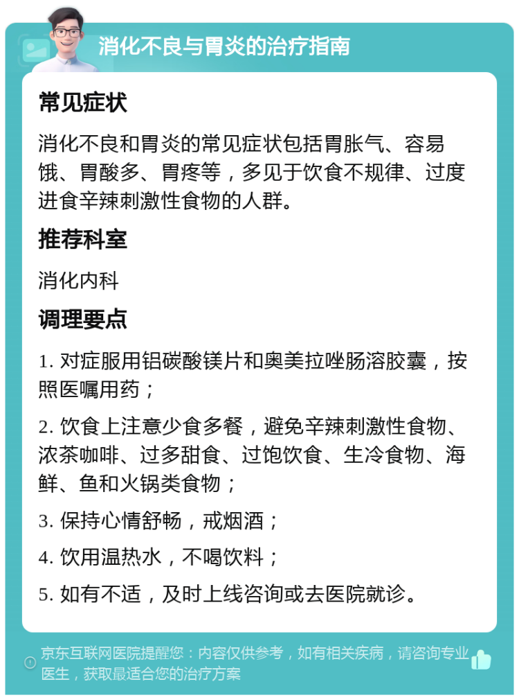 消化不良与胃炎的治疗指南 常见症状 消化不良和胃炎的常见症状包括胃胀气、容易饿、胃酸多、胃疼等，多见于饮食不规律、过度进食辛辣刺激性食物的人群。 推荐科室 消化内科 调理要点 1. 对症服用铝碳酸镁片和奥美拉唑肠溶胶囊，按照医嘱用药； 2. 饮食上注意少食多餐，避免辛辣刺激性食物、浓茶咖啡、过多甜食、过饱饮食、生冷食物、海鲜、鱼和火锅类食物； 3. 保持心情舒畅，戒烟酒； 4. 饮用温热水，不喝饮料； 5. 如有不适，及时上线咨询或去医院就诊。