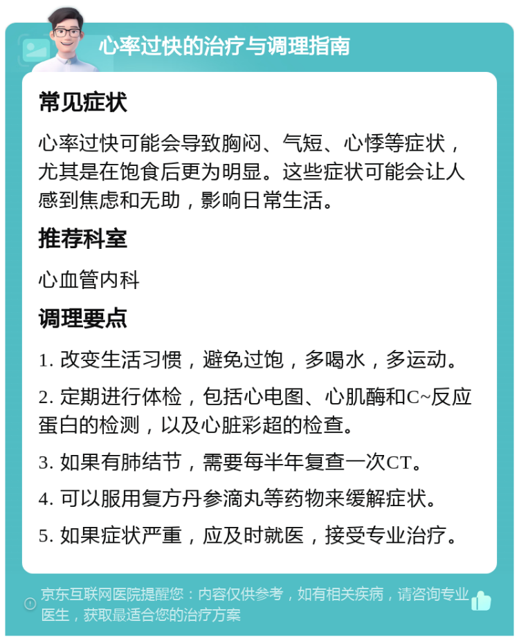 心率过快的治疗与调理指南 常见症状 心率过快可能会导致胸闷、气短、心悸等症状，尤其是在饱食后更为明显。这些症状可能会让人感到焦虑和无助，影响日常生活。 推荐科室 心血管内科 调理要点 1. 改变生活习惯，避免过饱，多喝水，多运动。 2. 定期进行体检，包括心电图、心肌酶和C~反应蛋白的检测，以及心脏彩超的检查。 3. 如果有肺结节，需要每半年复查一次CT。 4. 可以服用复方丹参滴丸等药物来缓解症状。 5. 如果症状严重，应及时就医，接受专业治疗。