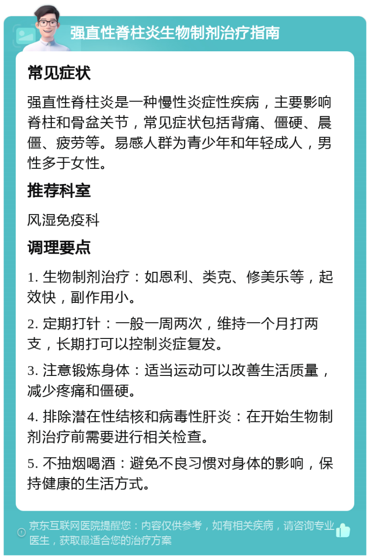 强直性脊柱炎生物制剂治疗指南 常见症状 强直性脊柱炎是一种慢性炎症性疾病，主要影响脊柱和骨盆关节，常见症状包括背痛、僵硬、晨僵、疲劳等。易感人群为青少年和年轻成人，男性多于女性。 推荐科室 风湿免疫科 调理要点 1. 生物制剂治疗：如恩利、类克、修美乐等，起效快，副作用小。 2. 定期打针：一般一周两次，维持一个月打两支，长期打可以控制炎症复发。 3. 注意锻炼身体：适当运动可以改善生活质量，减少疼痛和僵硬。 4. 排除潜在性结核和病毒性肝炎：在开始生物制剂治疗前需要进行相关检查。 5. 不抽烟喝酒：避免不良习惯对身体的影响，保持健康的生活方式。