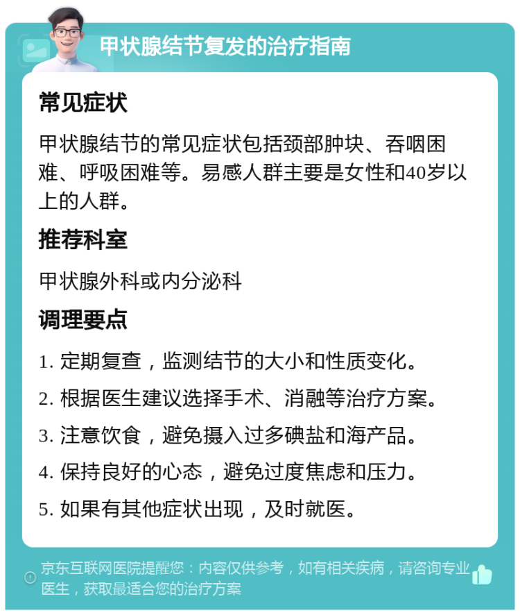 甲状腺结节复发的治疗指南 常见症状 甲状腺结节的常见症状包括颈部肿块、吞咽困难、呼吸困难等。易感人群主要是女性和40岁以上的人群。 推荐科室 甲状腺外科或内分泌科 调理要点 1. 定期复查，监测结节的大小和性质变化。 2. 根据医生建议选择手术、消融等治疗方案。 3. 注意饮食，避免摄入过多碘盐和海产品。 4. 保持良好的心态，避免过度焦虑和压力。 5. 如果有其他症状出现，及时就医。