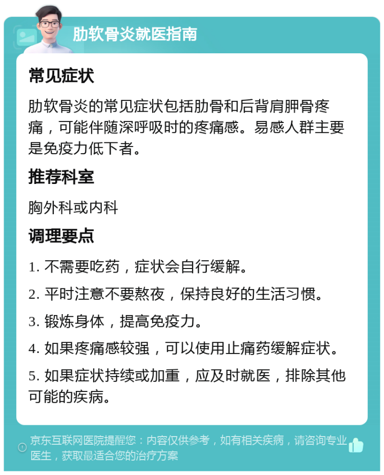 肋软骨炎就医指南 常见症状 肋软骨炎的常见症状包括肋骨和后背肩胛骨疼痛，可能伴随深呼吸时的疼痛感。易感人群主要是免疫力低下者。 推荐科室 胸外科或内科 调理要点 1. 不需要吃药，症状会自行缓解。 2. 平时注意不要熬夜，保持良好的生活习惯。 3. 锻炼身体，提高免疫力。 4. 如果疼痛感较强，可以使用止痛药缓解症状。 5. 如果症状持续或加重，应及时就医，排除其他可能的疾病。