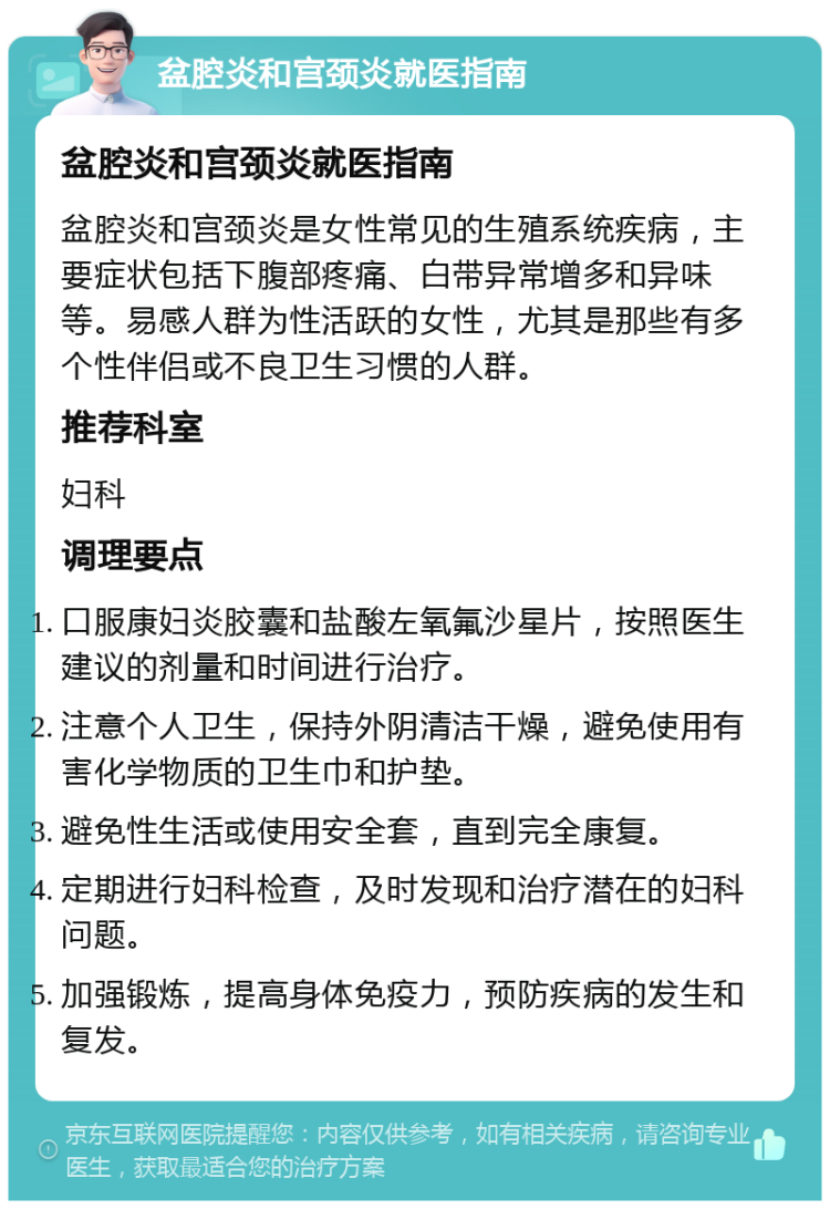 盆腔炎和宫颈炎就医指南 盆腔炎和宫颈炎就医指南 盆腔炎和宫颈炎是女性常见的生殖系统疾病，主要症状包括下腹部疼痛、白带异常增多和异味等。易感人群为性活跃的女性，尤其是那些有多个性伴侣或不良卫生习惯的人群。 推荐科室 妇科 调理要点 口服康妇炎胶囊和盐酸左氧氟沙星片，按照医生建议的剂量和时间进行治疗。 注意个人卫生，保持外阴清洁干燥，避免使用有害化学物质的卫生巾和护垫。 避免性生活或使用安全套，直到完全康复。 定期进行妇科检查，及时发现和治疗潜在的妇科问题。 加强锻炼，提高身体免疫力，预防疾病的发生和复发。