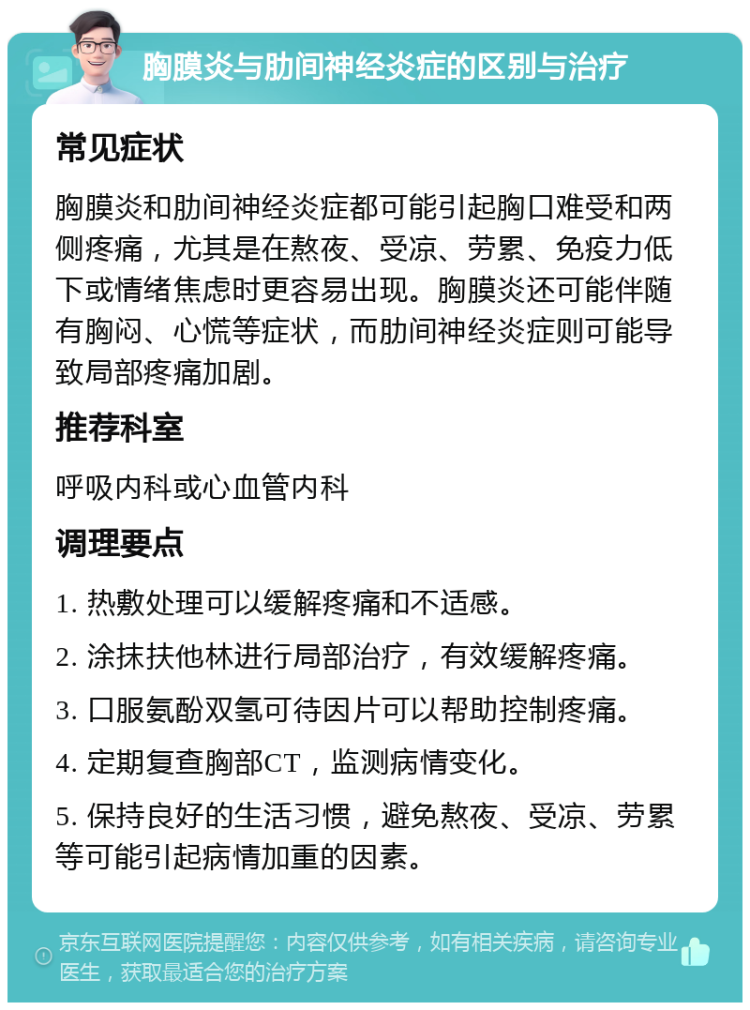 胸膜炎与肋间神经炎症的区别与治疗 常见症状 胸膜炎和肋间神经炎症都可能引起胸口难受和两侧疼痛，尤其是在熬夜、受凉、劳累、免疫力低下或情绪焦虑时更容易出现。胸膜炎还可能伴随有胸闷、心慌等症状，而肋间神经炎症则可能导致局部疼痛加剧。 推荐科室 呼吸内科或心血管内科 调理要点 1. 热敷处理可以缓解疼痛和不适感。 2. 涂抹扶他林进行局部治疗，有效缓解疼痛。 3. 口服氨酚双氢可待因片可以帮助控制疼痛。 4. 定期复查胸部CT，监测病情变化。 5. 保持良好的生活习惯，避免熬夜、受凉、劳累等可能引起病情加重的因素。