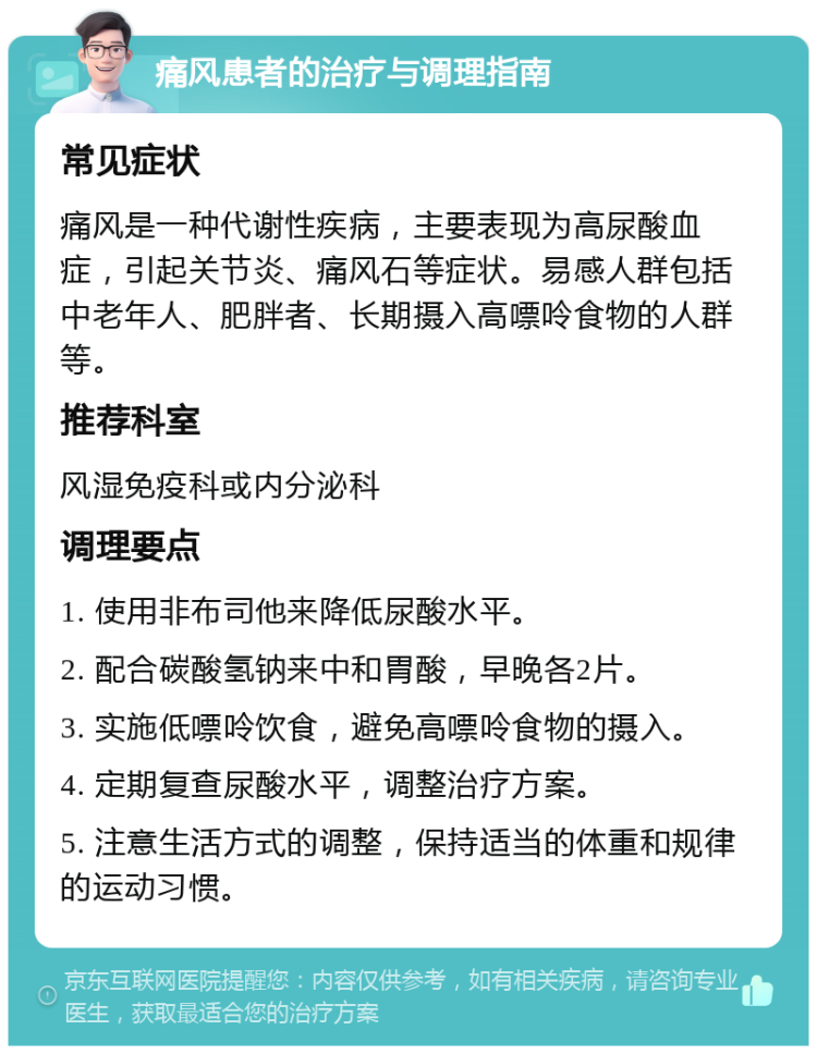 痛风患者的治疗与调理指南 常见症状 痛风是一种代谢性疾病，主要表现为高尿酸血症，引起关节炎、痛风石等症状。易感人群包括中老年人、肥胖者、长期摄入高嘌呤食物的人群等。 推荐科室 风湿免疫科或内分泌科 调理要点 1. 使用非布司他来降低尿酸水平。 2. 配合碳酸氢钠来中和胃酸，早晚各2片。 3. 实施低嘌呤饮食，避免高嘌呤食物的摄入。 4. 定期复查尿酸水平，调整治疗方案。 5. 注意生活方式的调整，保持适当的体重和规律的运动习惯。