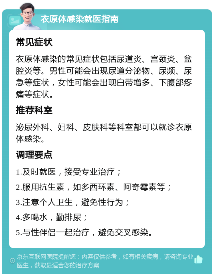 衣原体感染就医指南 常见症状 衣原体感染的常见症状包括尿道炎、宫颈炎、盆腔炎等。男性可能会出现尿道分泌物、尿频、尿急等症状，女性可能会出现白带增多、下腹部疼痛等症状。 推荐科室 泌尿外科、妇科、皮肤科等科室都可以就诊衣原体感染。 调理要点 1.及时就医，接受专业治疗； 2.服用抗生素，如多西环素、阿奇霉素等； 3.注意个人卫生，避免性行为； 4.多喝水，勤排尿； 5.与性伴侣一起治疗，避免交叉感染。