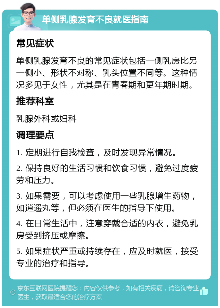 单侧乳腺发育不良就医指南 常见症状 单侧乳腺发育不良的常见症状包括一侧乳房比另一侧小、形状不对称、乳头位置不同等。这种情况多见于女性，尤其是在青春期和更年期时期。 推荐科室 乳腺外科或妇科 调理要点 1. 定期进行自我检查，及时发现异常情况。 2. 保持良好的生活习惯和饮食习惯，避免过度疲劳和压力。 3. 如果需要，可以考虑使用一些乳腺增生药物，如逍遥丸等，但必须在医生的指导下使用。 4. 在日常生活中，注意穿戴合适的内衣，避免乳房受到挤压或摩擦。 5. 如果症状严重或持续存在，应及时就医，接受专业的治疗和指导。