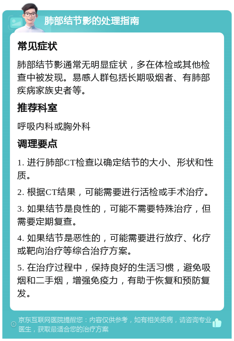 肺部结节影的处理指南 常见症状 肺部结节影通常无明显症状，多在体检或其他检查中被发现。易感人群包括长期吸烟者、有肺部疾病家族史者等。 推荐科室 呼吸内科或胸外科 调理要点 1. 进行肺部CT检查以确定结节的大小、形状和性质。 2. 根据CT结果，可能需要进行活检或手术治疗。 3. 如果结节是良性的，可能不需要特殊治疗，但需要定期复查。 4. 如果结节是恶性的，可能需要进行放疗、化疗或靶向治疗等综合治疗方案。 5. 在治疗过程中，保持良好的生活习惯，避免吸烟和二手烟，增强免疫力，有助于恢复和预防复发。