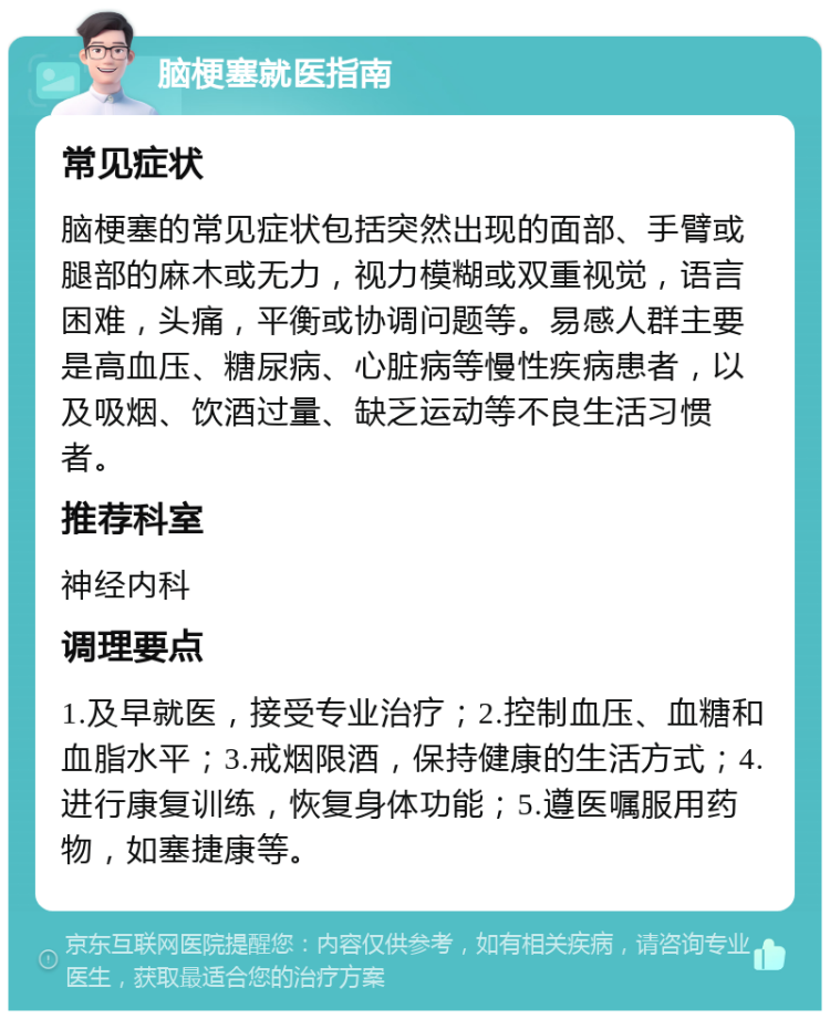 脑梗塞就医指南 常见症状 脑梗塞的常见症状包括突然出现的面部、手臂或腿部的麻木或无力，视力模糊或双重视觉，语言困难，头痛，平衡或协调问题等。易感人群主要是高血压、糖尿病、心脏病等慢性疾病患者，以及吸烟、饮酒过量、缺乏运动等不良生活习惯者。 推荐科室 神经内科 调理要点 1.及早就医，接受专业治疗；2.控制血压、血糖和血脂水平；3.戒烟限酒，保持健康的生活方式；4.进行康复训练，恢复身体功能；5.遵医嘱服用药物，如塞捷康等。