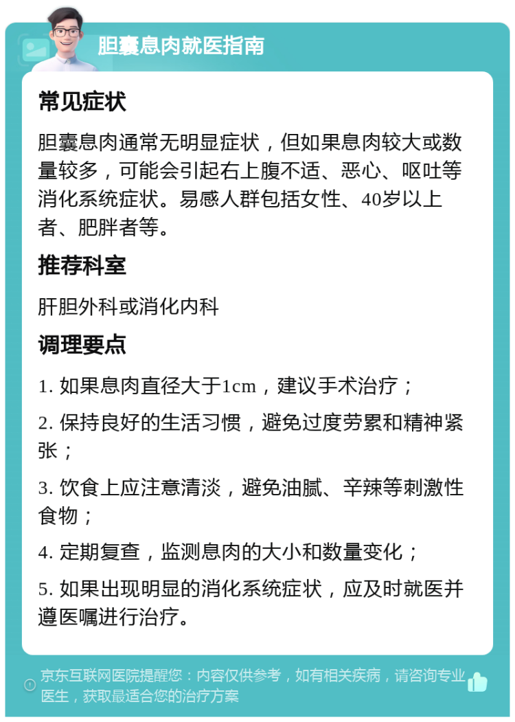 胆囊息肉就医指南 常见症状 胆囊息肉通常无明显症状，但如果息肉较大或数量较多，可能会引起右上腹不适、恶心、呕吐等消化系统症状。易感人群包括女性、40岁以上者、肥胖者等。 推荐科室 肝胆外科或消化内科 调理要点 1. 如果息肉直径大于1cm，建议手术治疗； 2. 保持良好的生活习惯，避免过度劳累和精神紧张； 3. 饮食上应注意清淡，避免油腻、辛辣等刺激性食物； 4. 定期复查，监测息肉的大小和数量变化； 5. 如果出现明显的消化系统症状，应及时就医并遵医嘱进行治疗。