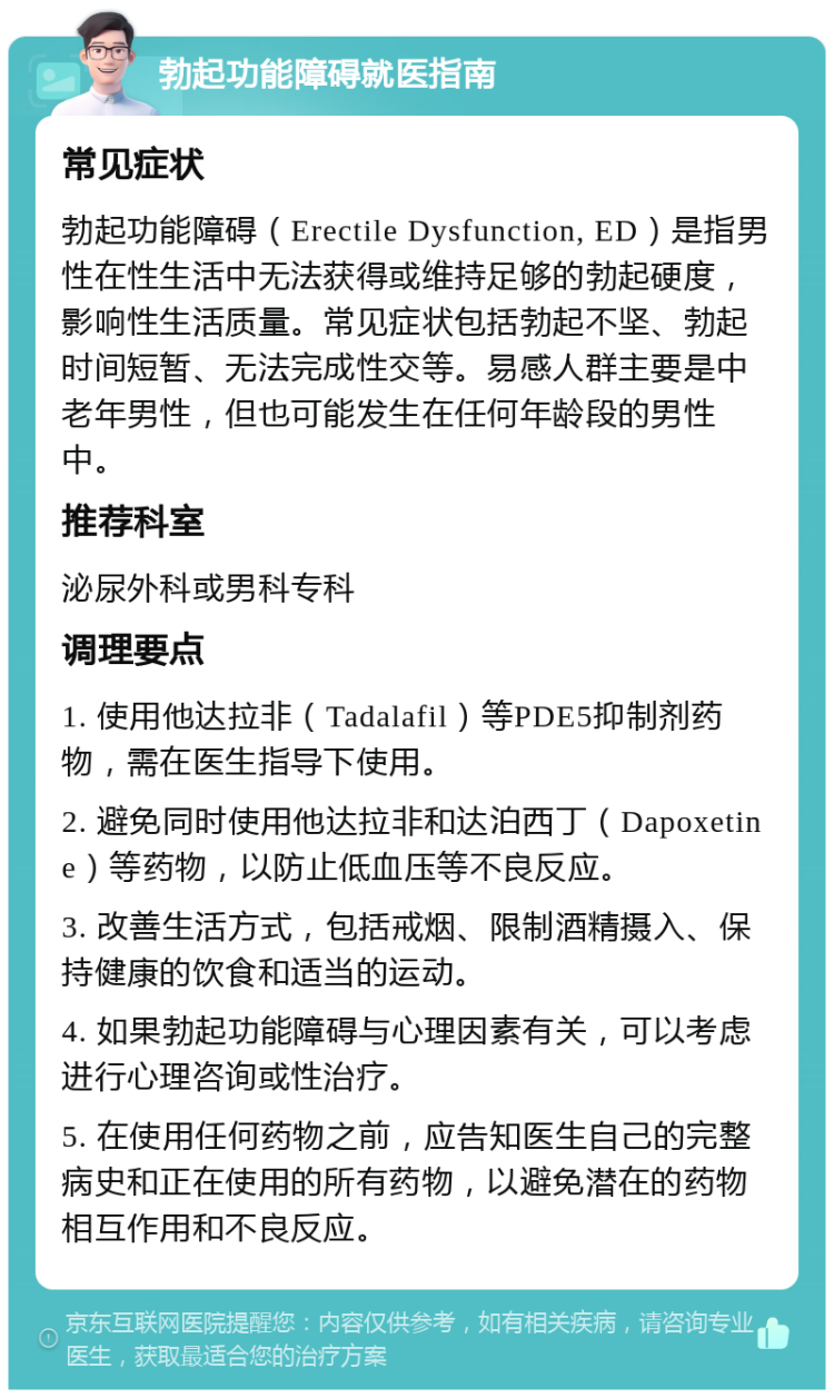 勃起功能障碍就医指南 常见症状 勃起功能障碍（Erectile Dysfunction, ED）是指男性在性生活中无法获得或维持足够的勃起硬度，影响性生活质量。常见症状包括勃起不坚、勃起时间短暂、无法完成性交等。易感人群主要是中老年男性，但也可能发生在任何年龄段的男性中。 推荐科室 泌尿外科或男科专科 调理要点 1. 使用他达拉非（Tadalafil）等PDE5抑制剂药物，需在医生指导下使用。 2. 避免同时使用他达拉非和达泊西丁（Dapoxetine）等药物，以防止低血压等不良反应。 3. 改善生活方式，包括戒烟、限制酒精摄入、保持健康的饮食和适当的运动。 4. 如果勃起功能障碍与心理因素有关，可以考虑进行心理咨询或性治疗。 5. 在使用任何药物之前，应告知医生自己的完整病史和正在使用的所有药物，以避免潜在的药物相互作用和不良反应。