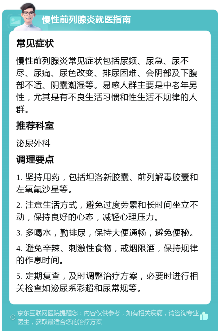 慢性前列腺炎就医指南 常见症状 慢性前列腺炎常见症状包括尿频、尿急、尿不尽、尿痛、尿色改变、排尿困难、会阴部及下腹部不适、阴囊潮湿等。易感人群主要是中老年男性，尤其是有不良生活习惯和性生活不规律的人群。 推荐科室 泌尿外科 调理要点 1. 坚持用药，包括坦洛新胶囊、前列解毒胶囊和左氧氟沙星等。 2. 注意生活方式，避免过度劳累和长时间坐立不动，保持良好的心态，减轻心理压力。 3. 多喝水，勤排尿，保持大便通畅，避免便秘。 4. 避免辛辣、刺激性食物，戒烟限酒，保持规律的作息时间。 5. 定期复查，及时调整治疗方案，必要时进行相关检查如泌尿系彩超和尿常规等。