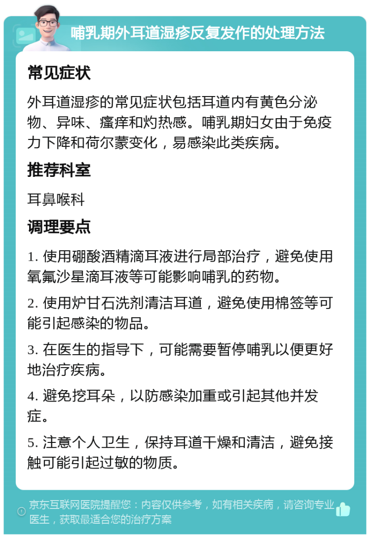 哺乳期外耳道湿疹反复发作的处理方法 常见症状 外耳道湿疹的常见症状包括耳道内有黄色分泌物、异味、瘙痒和灼热感。哺乳期妇女由于免疫力下降和荷尔蒙变化，易感染此类疾病。 推荐科室 耳鼻喉科 调理要点 1. 使用硼酸酒精滴耳液进行局部治疗，避免使用氧氟沙星滴耳液等可能影响哺乳的药物。 2. 使用炉甘石洗剂清洁耳道，避免使用棉签等可能引起感染的物品。 3. 在医生的指导下，可能需要暂停哺乳以便更好地治疗疾病。 4. 避免挖耳朵，以防感染加重或引起其他并发症。 5. 注意个人卫生，保持耳道干燥和清洁，避免接触可能引起过敏的物质。