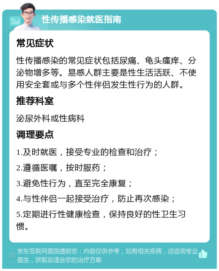 性传播感染就医指南 常见症状 性传播感染的常见症状包括尿痛、龟头瘙痒、分泌物增多等。易感人群主要是性生活活跃、不使用安全套或与多个性伴侣发生性行为的人群。 推荐科室 泌尿外科或性病科 调理要点 1.及时就医，接受专业的检查和治疗； 2.遵循医嘱，按时服药； 3.避免性行为，直至完全康复； 4.与性伴侣一起接受治疗，防止再次感染； 5.定期进行性健康检查，保持良好的性卫生习惯。