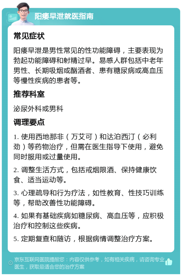 阳痿早泄就医指南 常见症状 阳痿早泄是男性常见的性功能障碍，主要表现为勃起功能障碍和射精过早。易感人群包括中老年男性、长期吸烟或酗酒者、患有糖尿病或高血压等慢性疾病的患者等。 推荐科室 泌尿外科或男科 调理要点 1. 使用西地那非（万艾可）和达泊西汀（必利劲）等药物治疗，但需在医生指导下使用，避免同时服用或过量使用。 2. 调整生活方式，包括戒烟限酒、保持健康饮食、适当运动等。 3. 心理疏导和行为疗法，如性教育、性技巧训练等，帮助改善性功能障碍。 4. 如果有基础疾病如糖尿病、高血压等，应积极治疗和控制这些疾病。 5. 定期复查和随访，根据病情调整治疗方案。