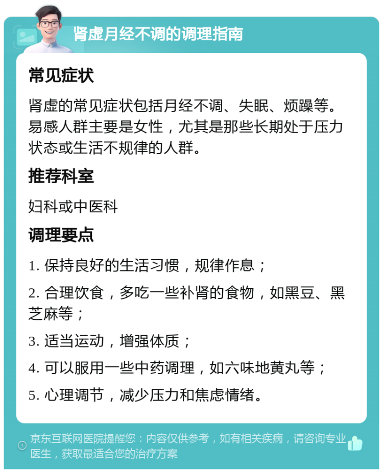 肾虚月经不调的调理指南 常见症状 肾虚的常见症状包括月经不调、失眠、烦躁等。易感人群主要是女性，尤其是那些长期处于压力状态或生活不规律的人群。 推荐科室 妇科或中医科 调理要点 1. 保持良好的生活习惯，规律作息； 2. 合理饮食，多吃一些补肾的食物，如黑豆、黑芝麻等； 3. 适当运动，增强体质； 4. 可以服用一些中药调理，如六味地黄丸等； 5. 心理调节，减少压力和焦虑情绪。