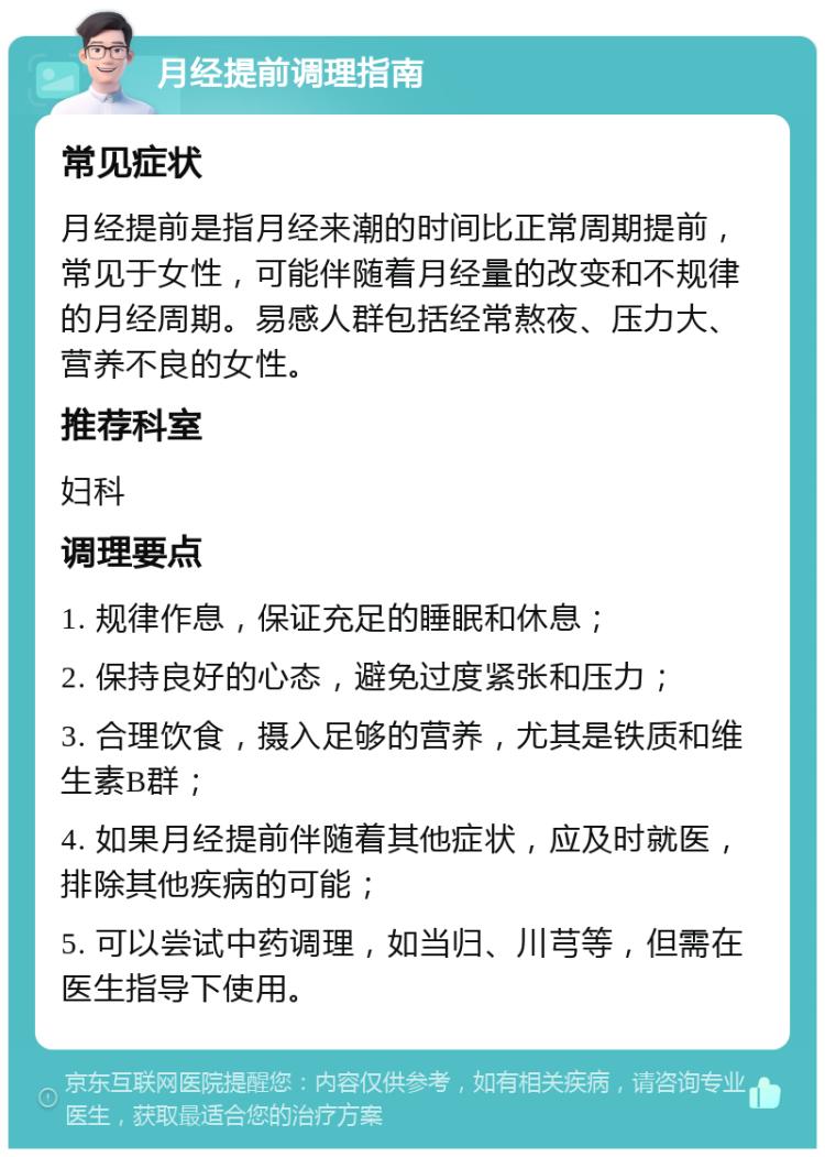 月经提前调理指南 常见症状 月经提前是指月经来潮的时间比正常周期提前，常见于女性，可能伴随着月经量的改变和不规律的月经周期。易感人群包括经常熬夜、压力大、营养不良的女性。 推荐科室 妇科 调理要点 1. 规律作息，保证充足的睡眠和休息； 2. 保持良好的心态，避免过度紧张和压力； 3. 合理饮食，摄入足够的营养，尤其是铁质和维生素B群； 4. 如果月经提前伴随着其他症状，应及时就医，排除其他疾病的可能； 5. 可以尝试中药调理，如当归、川芎等，但需在医生指导下使用。