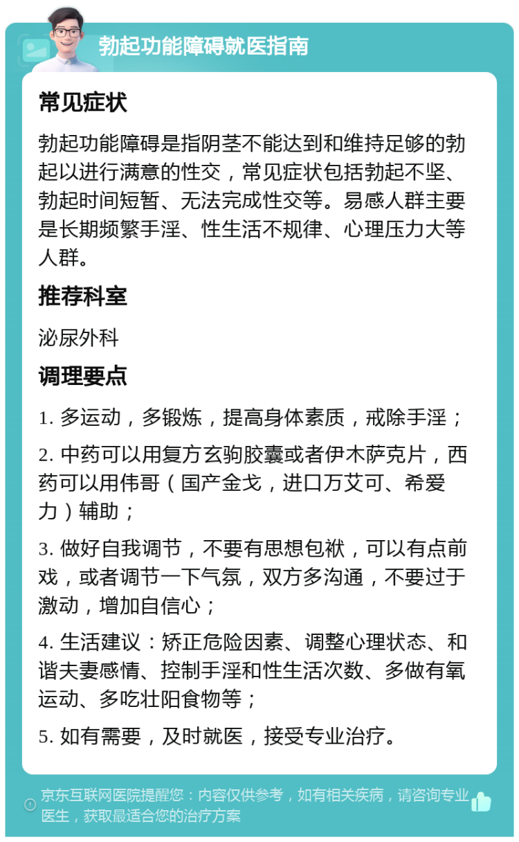 勃起功能障碍就医指南 常见症状 勃起功能障碍是指阴茎不能达到和维持足够的勃起以进行满意的性交，常见症状包括勃起不坚、勃起时间短暂、无法完成性交等。易感人群主要是长期频繁手淫、性生活不规律、心理压力大等人群。 推荐科室 泌尿外科 调理要点 1. 多运动，多锻炼，提高身体素质，戒除手淫； 2. 中药可以用复方玄驹胶囊或者伊木萨克片，西药可以用伟哥（国产金戈，进口万艾可、希爱力）辅助； 3. 做好自我调节，不要有思想包袱，可以有点前戏，或者调节一下气氛，双方多沟通，不要过于激动，增加自信心； 4. 生活建议：矫正危险因素、调整心理状态、和谐夫妻感情、控制手淫和性生活次数、多做有氧运动、多吃壮阳食物等； 5. 如有需要，及时就医，接受专业治疗。