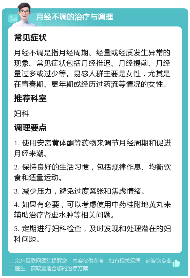 月经不调的治疗与调理 常见症状 月经不调是指月经周期、经量或经质发生异常的现象。常见症状包括月经推迟、月经提前、月经量过多或过少等。易感人群主要是女性，尤其是在青春期、更年期或经历过药流等情况的女性。 推荐科室 妇科 调理要点 1. 使用安宮黄体酮等药物来调节月经周期和促进月经来潮。 2. 保持良好的生活习惯，包括规律作息、均衡饮食和适量运动。 3. 减少压力，避免过度紧张和焦虑情绪。 4. 如果有必要，可以考虑使用中药桂附地黄丸来辅助治疗肾虚水肿等相关问题。 5. 定期进行妇科检查，及时发现和处理潜在的妇科问题。