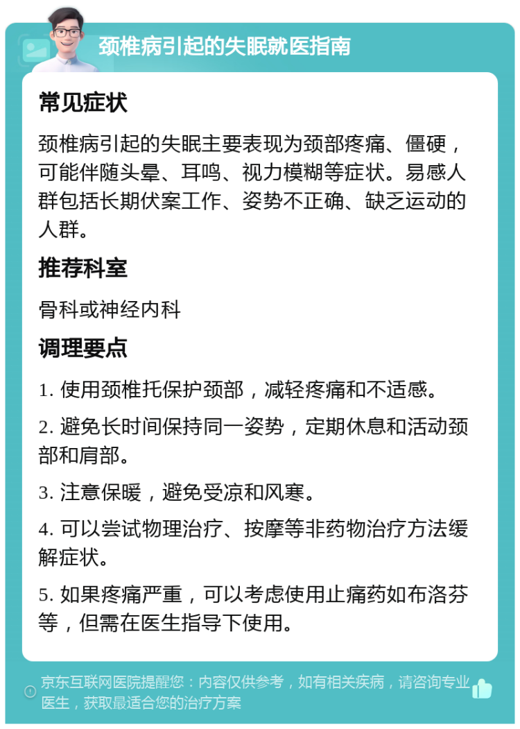 颈椎病引起的失眠就医指南 常见症状 颈椎病引起的失眠主要表现为颈部疼痛、僵硬，可能伴随头晕、耳鸣、视力模糊等症状。易感人群包括长期伏案工作、姿势不正确、缺乏运动的人群。 推荐科室 骨科或神经内科 调理要点 1. 使用颈椎托保护颈部，减轻疼痛和不适感。 2. 避免长时间保持同一姿势，定期休息和活动颈部和肩部。 3. 注意保暖，避免受凉和风寒。 4. 可以尝试物理治疗、按摩等非药物治疗方法缓解症状。 5. 如果疼痛严重，可以考虑使用止痛药如布洛芬等，但需在医生指导下使用。