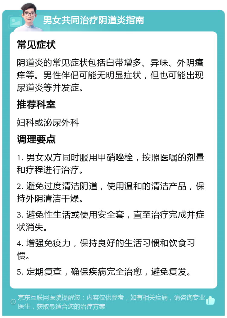 男女共同治疗阴道炎指南 常见症状 阴道炎的常见症状包括白带增多、异味、外阴瘙痒等。男性伴侣可能无明显症状，但也可能出现尿道炎等并发症。 推荐科室 妇科或泌尿外科 调理要点 1. 男女双方同时服用甲硝唑栓，按照医嘱的剂量和疗程进行治疗。 2. 避免过度清洁阴道，使用温和的清洁产品，保持外阴清洁干燥。 3. 避免性生活或使用安全套，直至治疗完成并症状消失。 4. 增强免疫力，保持良好的生活习惯和饮食习惯。 5. 定期复查，确保疾病完全治愈，避免复发。