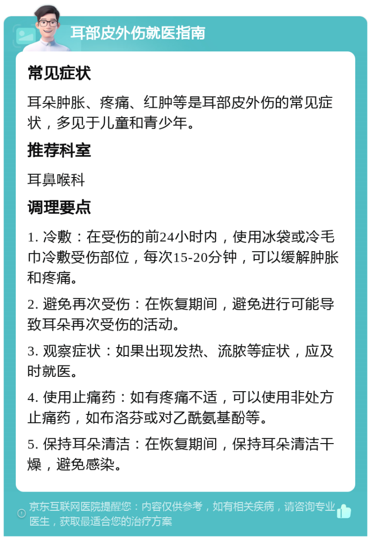 耳部皮外伤就医指南 常见症状 耳朵肿胀、疼痛、红肿等是耳部皮外伤的常见症状，多见于儿童和青少年。 推荐科室 耳鼻喉科 调理要点 1. 冷敷：在受伤的前24小时内，使用冰袋或冷毛巾冷敷受伤部位，每次15-20分钟，可以缓解肿胀和疼痛。 2. 避免再次受伤：在恢复期间，避免进行可能导致耳朵再次受伤的活动。 3. 观察症状：如果出现发热、流脓等症状，应及时就医。 4. 使用止痛药：如有疼痛不适，可以使用非处方止痛药，如布洛芬或对乙酰氨基酚等。 5. 保持耳朵清洁：在恢复期间，保持耳朵清洁干燥，避免感染。