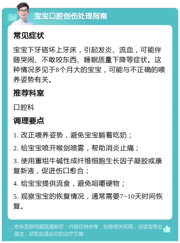 宝宝口腔创伤处理指南 常见症状 宝宝下牙硌坏上牙床，引起发炎、流血，可能伴随哭闹、不敢咬东西、睡眠质量下降等症状。这种情况多见于8个月大的宝宝，可能与不正确的喂养姿势有关。 推荐科室 口腔科 调理要点 1. 改正喂养姿势，避免宝宝躺着吃奶； 2. 给宝宝喷开喉剑喷雾，帮助消炎止痛； 3. 使用重组牛碱性成纤维细胞生长因子凝胶或康复新液，促进伤口愈合； 4. 给宝宝提供流食，避免咀嚼硬物； 5. 观察宝宝的恢复情况，通常需要7~10天时间恢复。